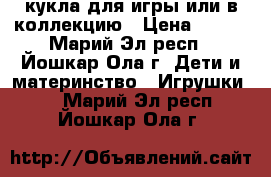 кукла для игры или в коллекцию › Цена ­ 500 - Марий Эл респ., Йошкар-Ола г. Дети и материнство » Игрушки   . Марий Эл респ.,Йошкар-Ола г.